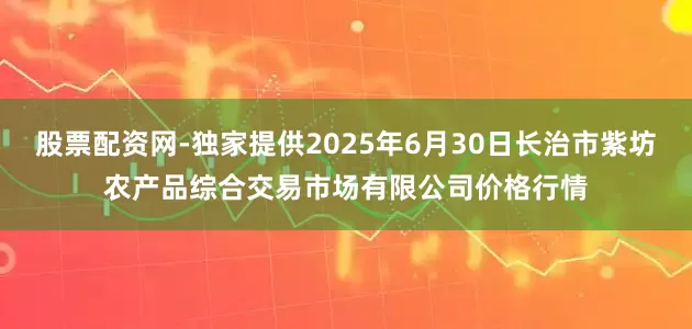 股票配资网-独家提供2025年6月30日长治市紫坊农产品综合交易市场有限公司价格行情