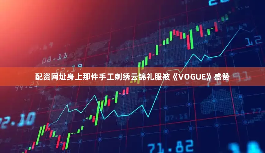 配资网址身上那件手工刺绣云锦礼服被《VOGUE》盛赞