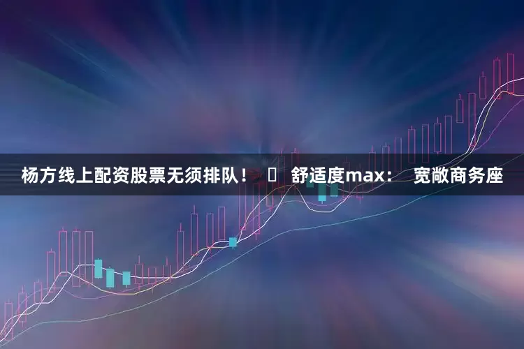 杨方线上配资股票无须排队！  ✅ 舒适度max：  宽敞商务座