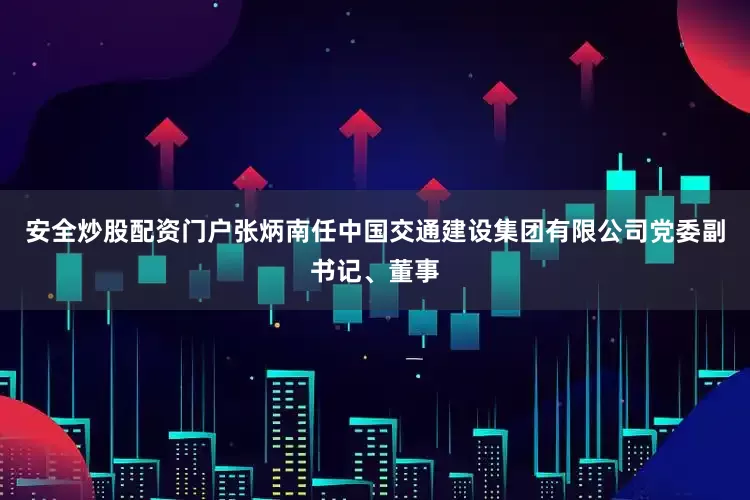 安全炒股配资门户张炳南任中国交通建设集团有限公司党委副书记、董事