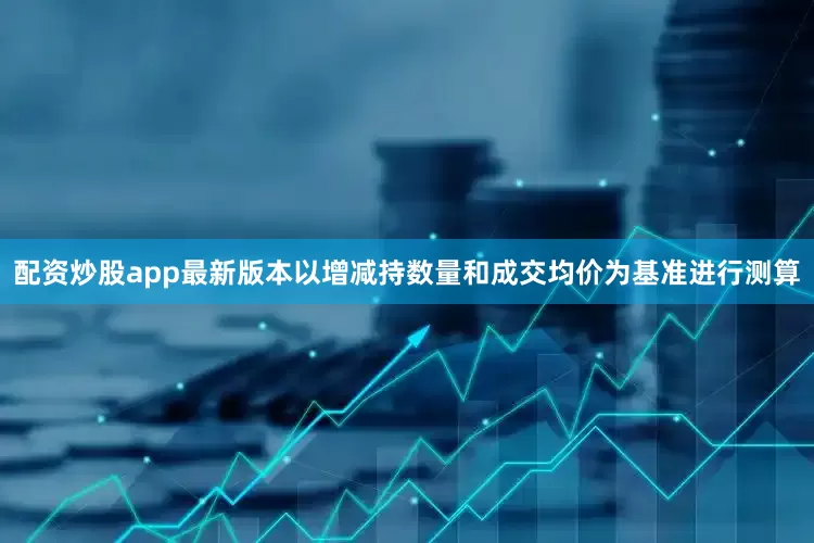 配资炒股app最新版本以增减持数量和成交均价为基准进行测算