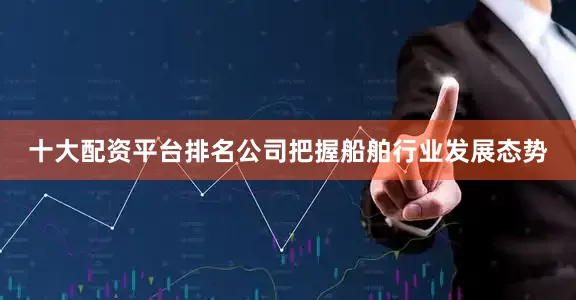 十大配资平台排名公司把握船舶行业发展态势